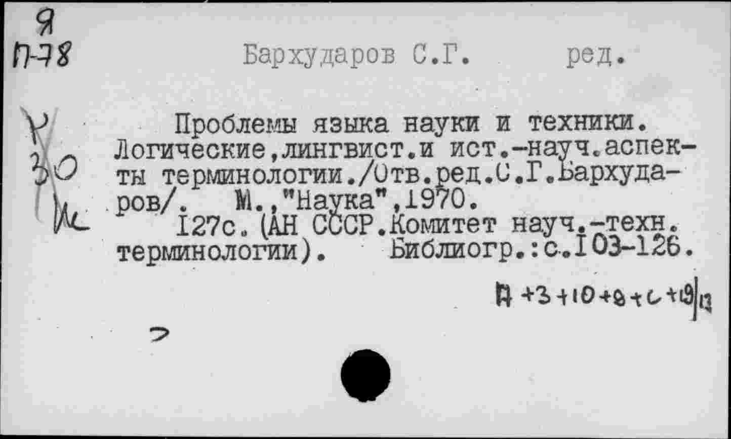 ﻿9 №
Бархударов С.Г. ред.
Проблемы языка науки и техники.
Логические,лингвист.и ист.-науч.аспекты терминологии./Отв.ред.С.Г.Бархударов/. М., ’’Наука”, 1970.
127с» (АН СССР.Комитет науч.-техн, терминологии).	Библиогр.:с.103-126.